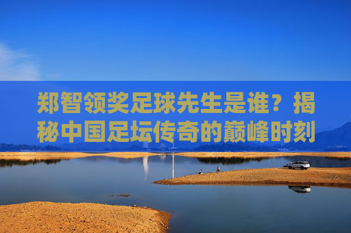 郑智领奖足球先生是谁?揭秘中国足坛传奇的巅峰时刻