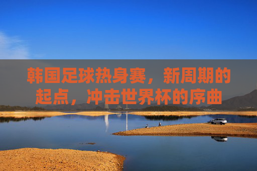 韩国足球热身赛，新周期的起点，冲击世界杯的序曲