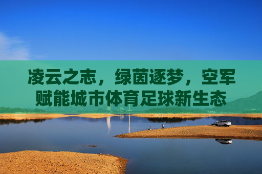凌云之志，绿茵逐梦，空军赋能城市体育足球新生态