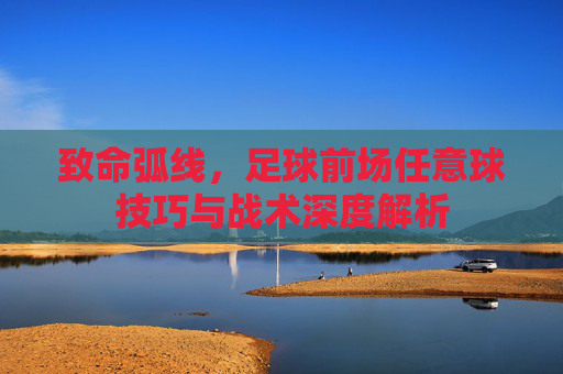 致命弧线,足球前场任意球技巧与战术深度解析