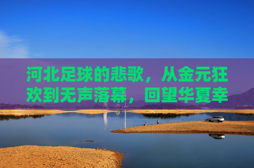 河北足球的悲歌，从金元狂欢到无声落幕，回望华夏幸福足球的兴衰往事
