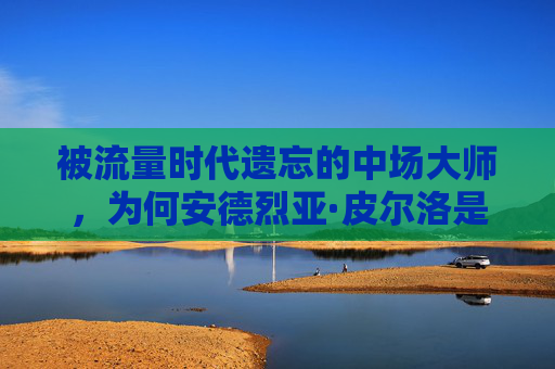 被流量时代遗忘的中场大师，为何安德烈亚·皮尔洛是最不受关注的巨星