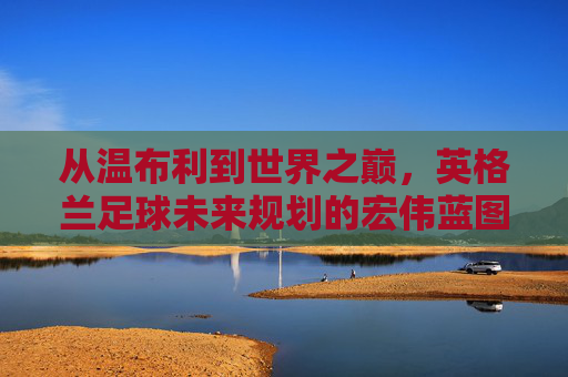 从温布利到世界之巅，英格兰足球未来规划的宏伟蓝图