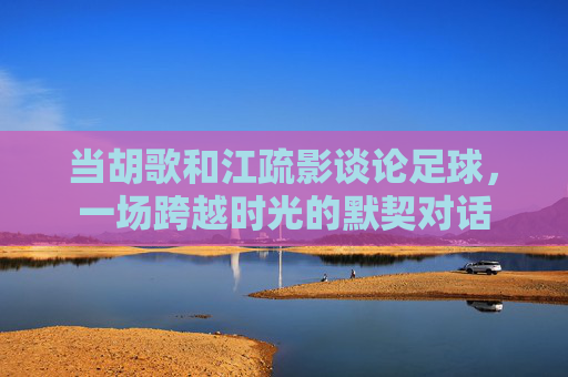 当胡歌和江疏影谈论足球，一场跨越时光的默契对话