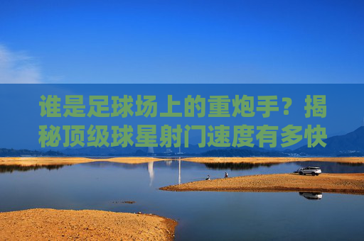 谁是足球场上的重炮手？揭秘顶级球星射门速度有多快