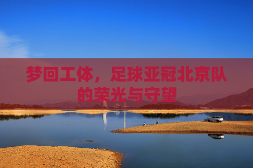 梦回工体,足球亚冠北京队的荣光与守望