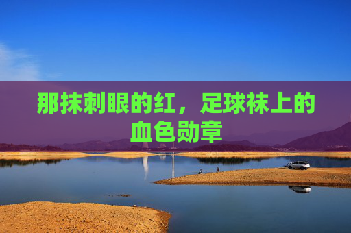 那抹刺眼的红,足球袜上的血色勋章