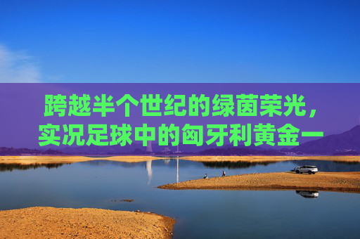 跨越半个世纪的绿茵荣光,实况足球中的匈牙利黄金一代