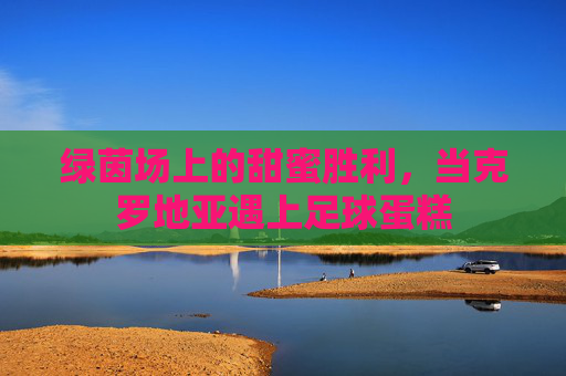 绿茵场上的甜蜜胜利,当克罗地亚遇上足球蛋糕