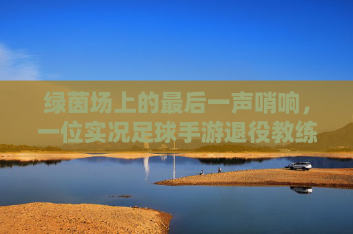 绿茵场上的最后一声哨响,一位实况足球手游退役教练的自白与告别