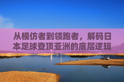 从模仿者到领跑者，解码日本足球登顶亚洲的底层逻辑