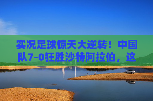 实况足球惊天大逆转!中国队7-0狂胜沙特阿拉伯,这一夜国足名场面燃爆全网!