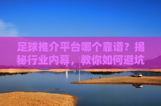 足球推介平台哪个靠谱？揭秘行业内幕，教你如何避坑选对平台