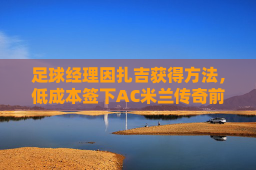 足球经理因扎吉获得方法，低成本签下AC米兰传奇前锋的终极指南