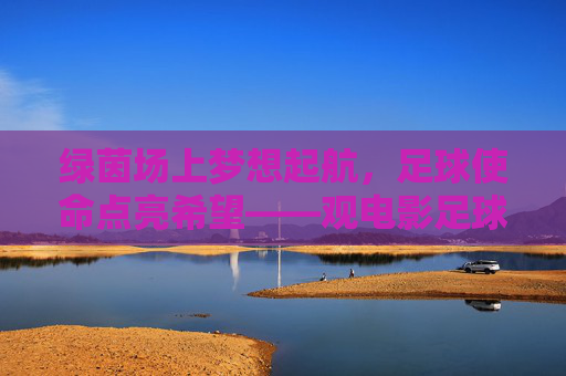 绿茵场上梦想起航,足球使命点亮希望——观电影足球使命有感