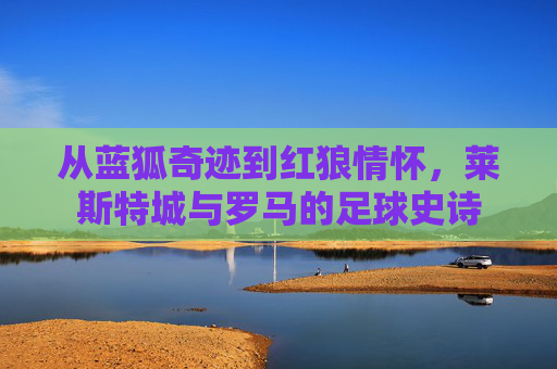 从蓝狐奇迹到红狼情怀，莱斯特城与罗马的足球史诗