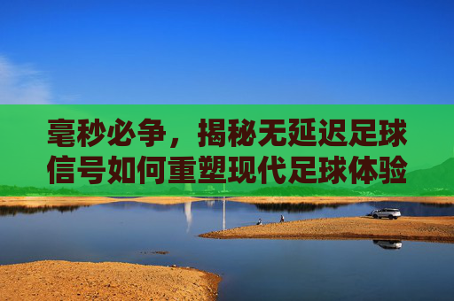 毫秒必争，揭秘无延迟足球信号如何重塑现代足球体验