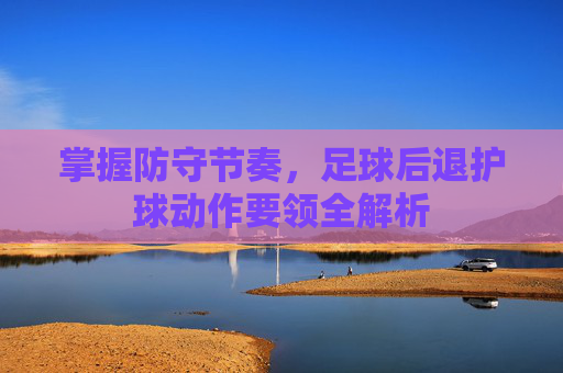 掌握防守节奏，足球后退护球动作要领全解析