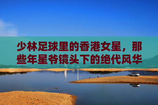 少林足球里的香港女星,那些年星爷镜头下的绝代风华