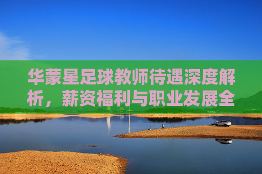 华蒙星足球教师待遇深度解析，薪资福利与职业发展全攻略