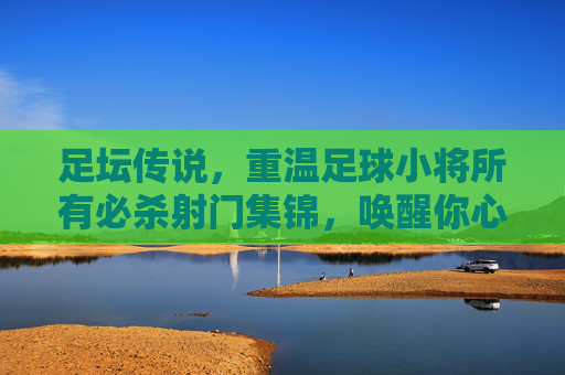足坛传说，重温足球小将所有必杀射门集锦，唤醒你心中的热血