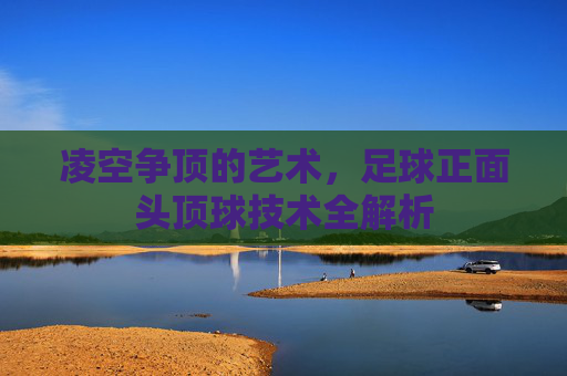 凌空争顶的艺术,足球正面头顶球技术全解析