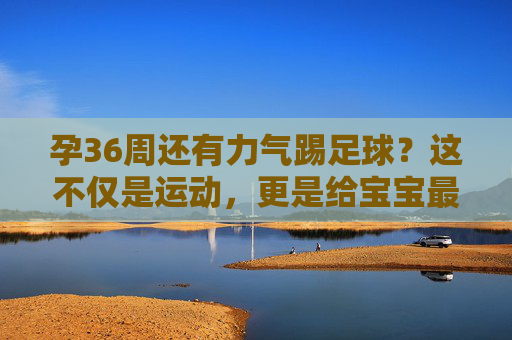孕36周还有力气踢足球？这不仅是运动，更是给宝宝最好的胎教
