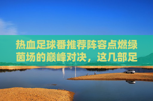 热血足球番推荐阵容点燃绿茵场的巅峰对决,这几部足球漫画你必须追!