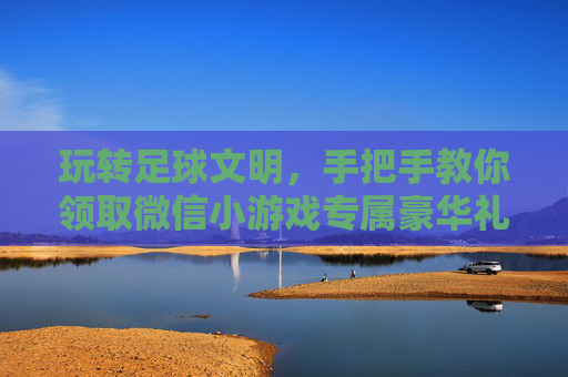 玩转足球文明，手把手教你领取微信小游戏专属豪华礼包，助你称霸绿茵场！