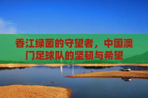 香江绿茵的守望者，中国澳门足球队的坚韧与希望