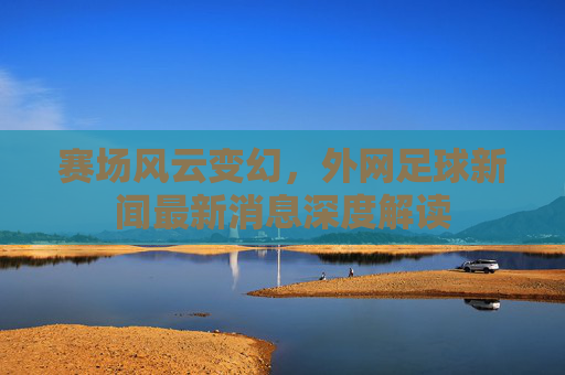 赛场风云变幻，外网足球新闻最新消息深度解读
