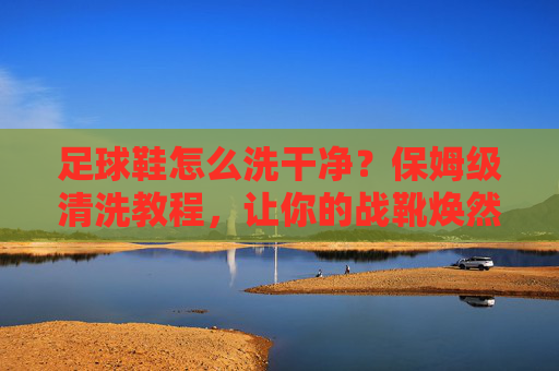足球鞋怎么洗干净?保姆级清洗教程,让你的战靴焕然一新
