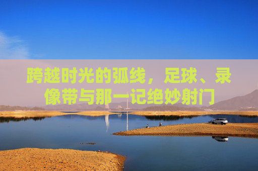 跨越时光的弧线,足球、录像带与那一记绝妙射门