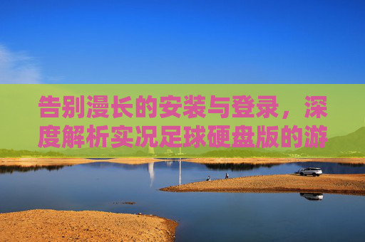 告别漫长的安装与登录，深度解析实况足球硬盘版的游戏体验与注意事项