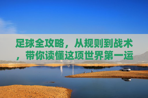 足球全攻略,从规则到战术,带你读懂这项世界第一运动