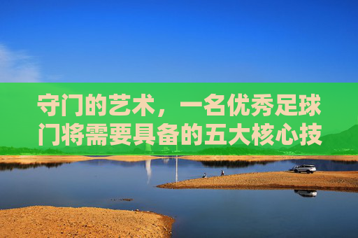 守门的艺术,一名优秀足球门将需要具备的五大核心技能