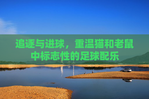 追逐与进球，重温猫和老鼠中标志性的足球配乐