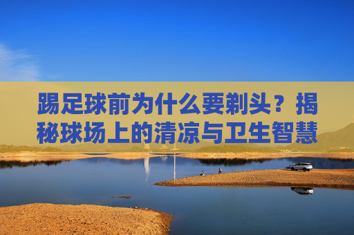 踢足球前为什么要剃头？揭秘球场上的清凉与卫生智慧