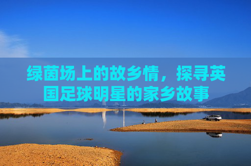 绿茵场上的故乡情，探寻英国足球明星的家乡故事