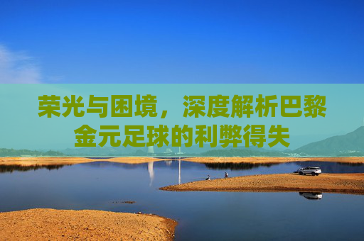 荣光与困境，深度解析巴黎金元足球的利弊得失