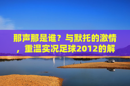那声那是谁?与默托的激情,重温实况足球2012的解说黄金时代