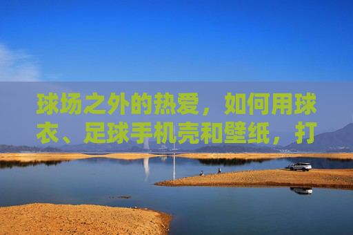 球场之外的热爱，如何用球衣、足球手机壳和壁纸，打造你的专属酷女孩风格？