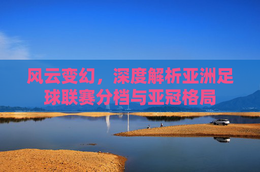 风云变幻，深度解析亚洲足球联赛分档与亚冠格局