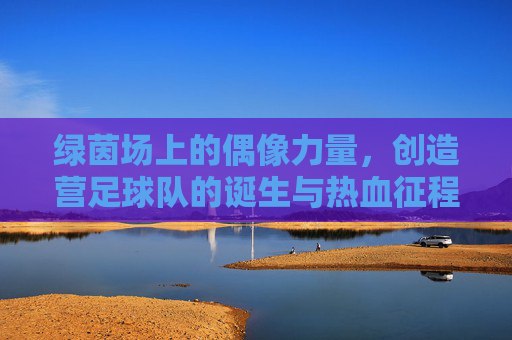 绿茵场上的偶像力量，创造营足球队的诞生与热血征程