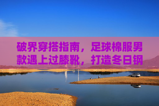 破界穿搭指南,足球棉服男款遇上过膝靴,打造冬日钢铁侠硬核造型