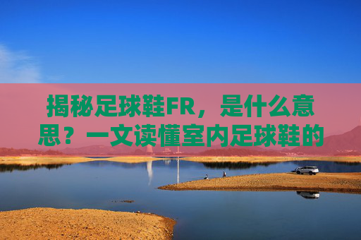 揭秘足球鞋FR,是什么意思?一文读懂室内足球鞋的奥秘