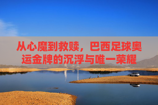 从心魔到救赎,巴西足球奥运金牌的沉浮与唯一荣耀