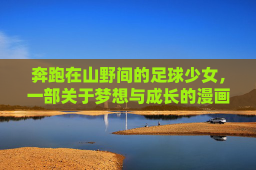 奔跑在山野间的足球少女,一部关于梦想与成长的漫画