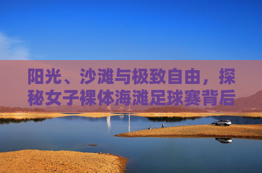 阳光、沙滩与极致自由，探秘女子裸体海滩足球赛背后的精神内核