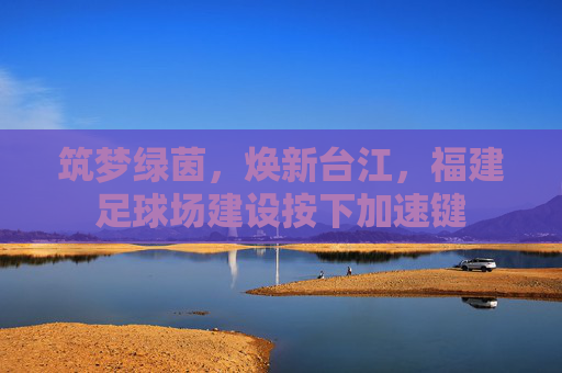 筑梦绿茵,焕新台江,福建足球场建设按下加速键